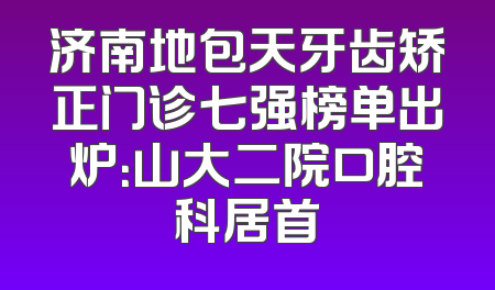 济南地包天牙齿矫正门诊七强榜单出炉：山大二院口腔科居首