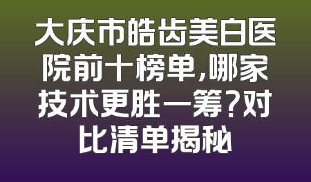 大庆市皓齿美白医院前十榜单，哪家技术更胜一筹？对比清单揭秘