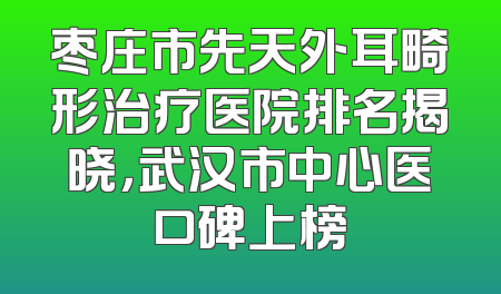 枣庄市先天外耳畸形治疗医院排名揭晓，武汉市中心医口碑上榜
