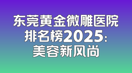 东莞黄金微雕医院排名榜2025：美容新风尚