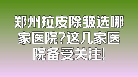 郑州拉皮除皱选哪家医院？这几家医院备受关注！