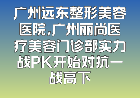 广州远东整形美容医院，广州丽尚医疗美容门诊部实力战PK开始对抗一战高下