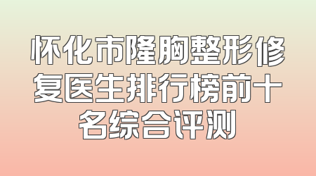 怀化市隆胸整形修复医生排行榜前十名综合评测
