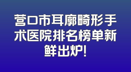 营口市耳廓畸形手术医院排名榜单新鲜出炉！