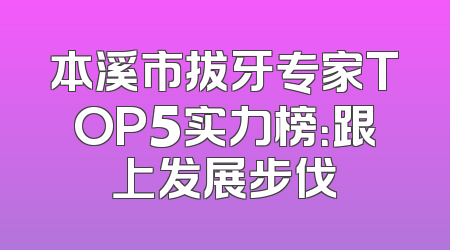 本溪市拔牙专家TOP5实力榜：跟上发展步伐