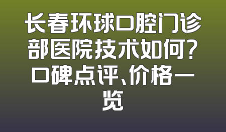 长春环球口腔门诊部医院技术如何？口碑点评、价格一览