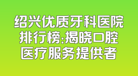 绍兴优质牙科医院排行榜：揭晓口腔医疗服务提供者