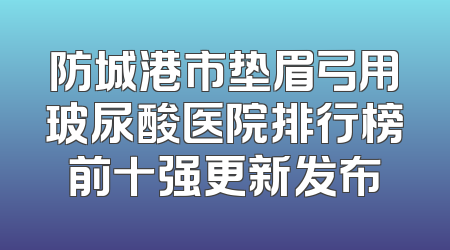 防城港市垫眉弓用玻尿酸医院排行榜前十强更新发布