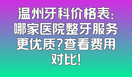 温州牙科价格表：哪家医院整牙服务更优质？查看费用对比！