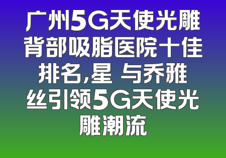 广州5G天使光雕背部吸脂医院十佳排名，星玥与乔雅丝引领5G天使光雕潮流