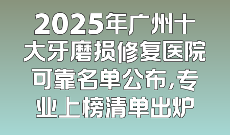 2025年广州十大牙磨损修复医院可靠名单公布，专业上榜清单出炉