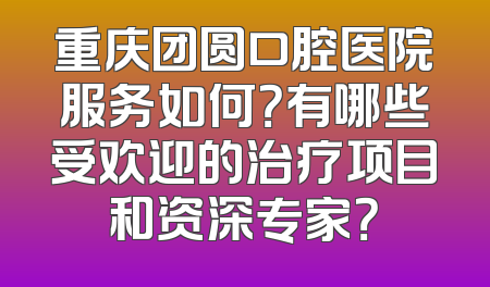 重庆团圆口腔医院服务如何？有哪些受欢迎的治疗项目和资深专家？