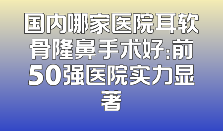 国内哪家医院耳软骨隆鼻手术好：前50强医院实力显著
