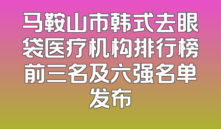 马鞍山市韩式去眼袋医疗机构排行榜前三名及六强名单发布