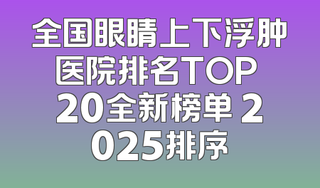 全国眼睛上下浮肿医院排名TOP 20全新榜单 2025排序