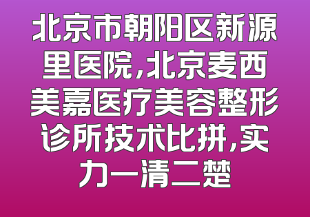 北京市朝阳区新源里医院，北京麦西美嘉医疗美容整形诊所技术比拼，实力一清二楚