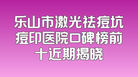 乐山市激光祛痘坑痘印医院口碑榜前十近期揭晓
