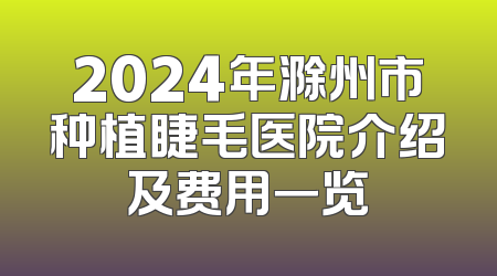 2024年滁州市种植睫毛医院介绍及费用一览