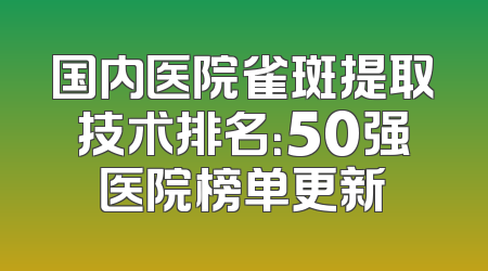国内医院雀斑提取技术排名：50强医院榜单更新