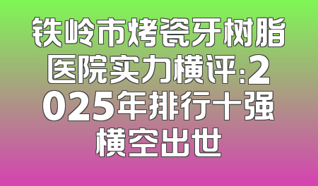 铁岭市烤瓷牙树脂医院实力横评：2025年排行十强横空出世
