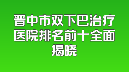 晋中市双下巴治疗医院排名前十全面揭晓