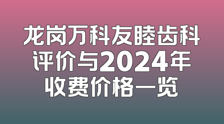 龙岗万科友睦齿科评价与2024年收费价格一览