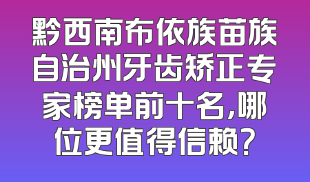 黔西南布依族苗族自治州牙齿矫正专家榜单前十名，哪位更值得信赖？