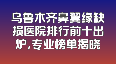 乌鲁木齐鼻翼缘缺损医院排行前十出炉，专业榜单揭晓