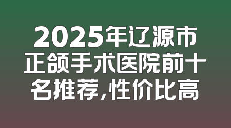 2025年辽源市正颌手术医院前十名推荐，性价比高