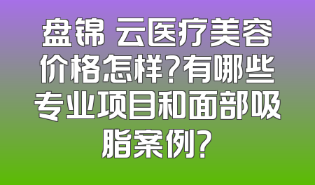 盘锦琇云医疗美容价格怎样？有哪些专业项目和面部吸脂案例？