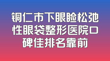 铜仁市下眼睑松弛性眼袋整形医院口碑佳排名靠前