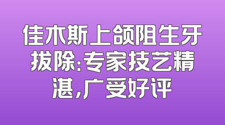 佳木斯上颌阻生牙拔除：专家技艺精湛，广受好评