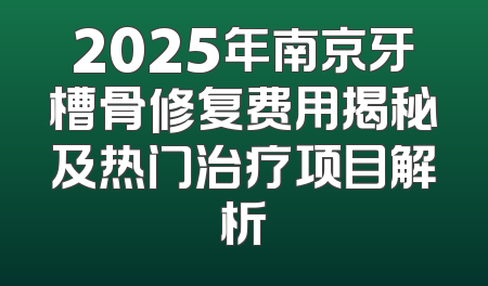 2025年南京牙槽骨修复费用揭秘及热门治疗项目解析