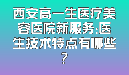 西安高一生医疗美容医院新服务：医生技术特点有哪些？