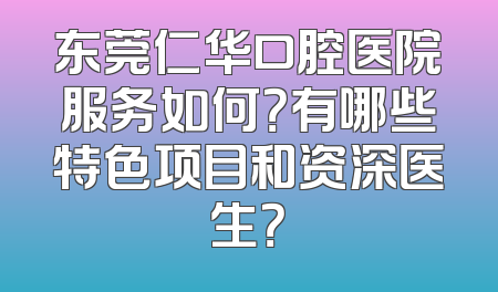 东莞仁华口腔医院服务如何？有哪些特色项目和资深医生？