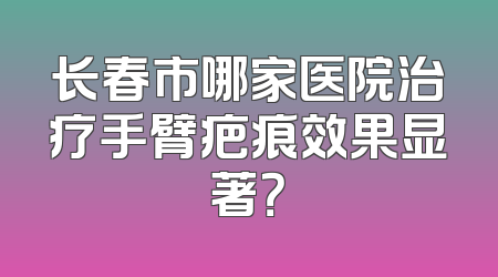 长春市哪家医院治疗手臂疤痕效果显著？