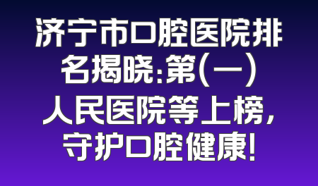 济宁市口腔医院排名揭晓：第（一）人民医院等上榜，守护口腔健康！