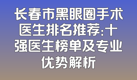 长春市黑眼圈手术医生排名推荐：十强医生榜单及专业优势解析
