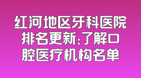 红河地区牙科医院排名更新：了解口腔医疗机构名单