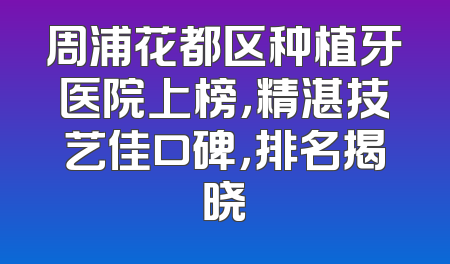 周浦花都区种植牙医院上榜，精湛技艺佳口碑，排名揭晓