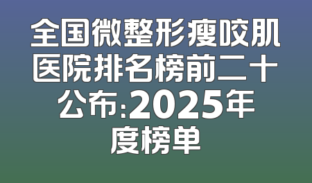 全国微整形瘦咬肌医院排名榜前二十公布：2025年度榜单