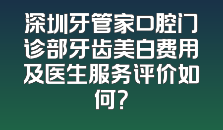 深圳牙管家口腔门诊部牙齿美白费用及医生服务评价如何？