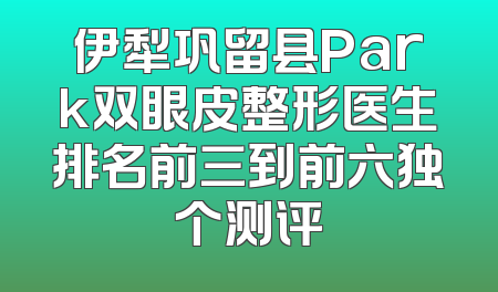 伊犁巩留县Park双眼皮整形医生排名前三到前六独个测评