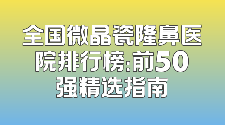 全国微晶瓷隆鼻医院排行榜：前50强精选指南