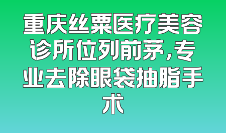 重庆丝粟医疗美容诊所位列前茅，专业去除眼袋抽脂手术