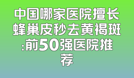 中国哪家医院擅长蜂巢皮秒去黄褐斑：前50强医院推荐