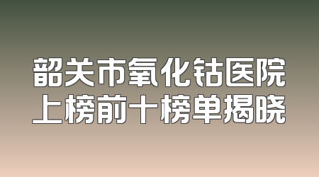 韶关市氧化钴医院上榜前十榜单揭晓