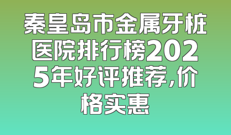 秦皇岛市金属牙桩医院排行榜2025年好评推荐，价格实惠