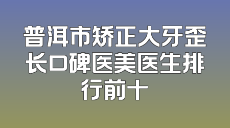 普洱市矫正大牙歪长口碑医美医生排行前十