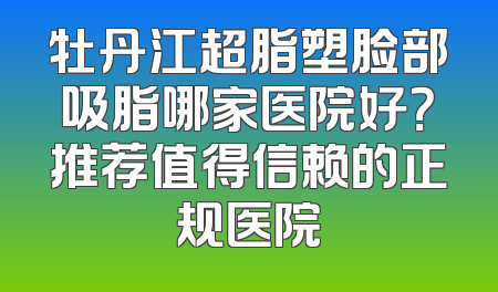 牡丹江超脂塑脸部吸脂哪家医院好？推荐值得信赖的正规医院